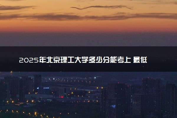 2025年北京理工大学多少分能考上 最低分及位次