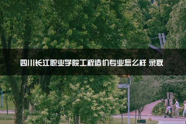 四川长江职业学院工程造价专业怎么样 录取分数线多少