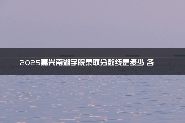 2025嘉兴南湖学院录取分数线是多少 各省最低分数线汇总