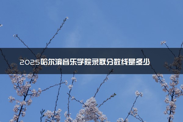 2025哈尔滨音乐学院录取分数线是多少 各省最低分数线汇总