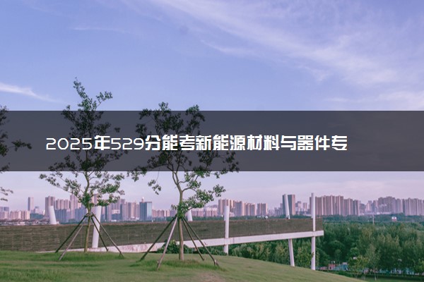 2025年529分能考新能源材料与器件专业吗 529分新能源材料与器件专业大学推荐