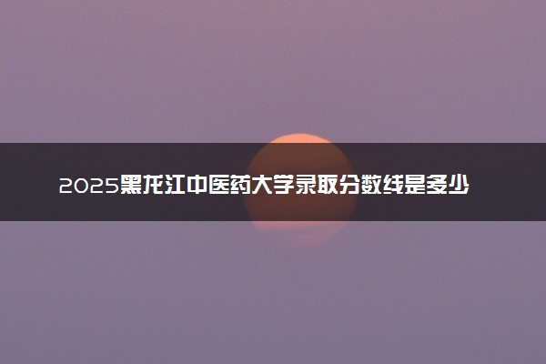 2025黑龙江中医药大学录取分数线是多少 各省最低分数线汇总