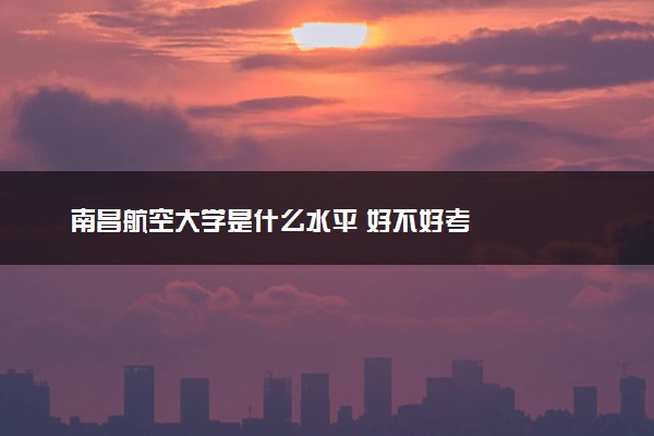 南昌航空大学是什么水平 好不好考