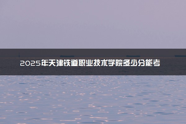 2025年天津铁道职业技术学院多少分能考上 最低分及位次