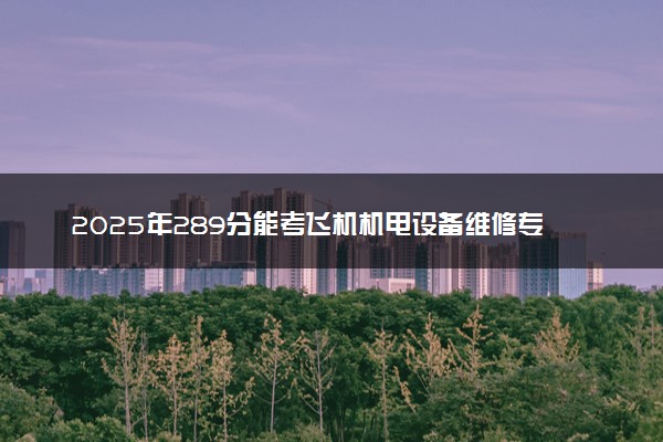 2025年289分能考飞机机电设备维修专业吗 289分飞机机电设备维修专业大学推荐