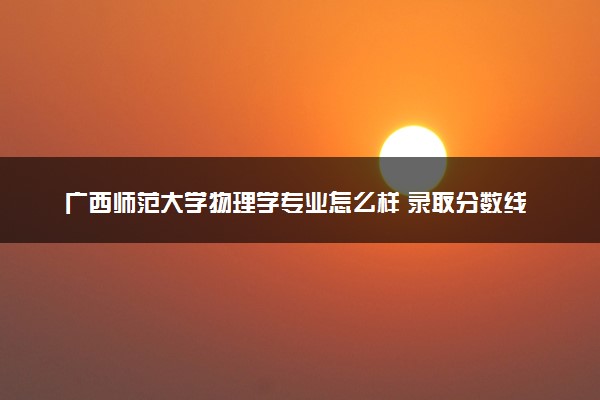 广西师范大学物理学专业怎么样 录取分数线多少