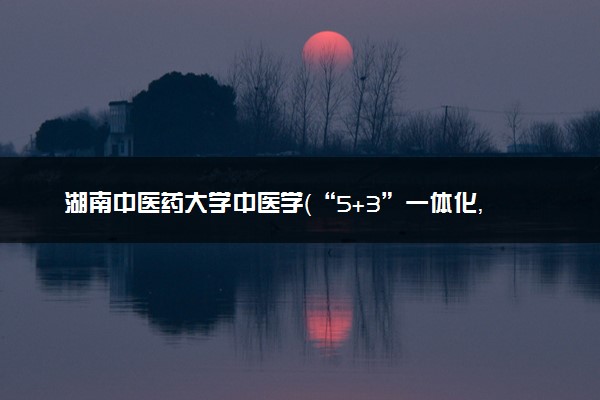 湖南中医药大学中医学（“5+3”一体化，本硕连读）专业怎么样 录取分数线多少