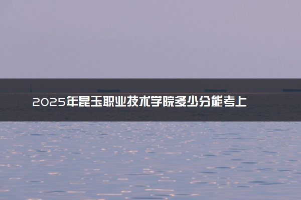 2025年昆玉职业技术学院多少分能考上 最低分及位次