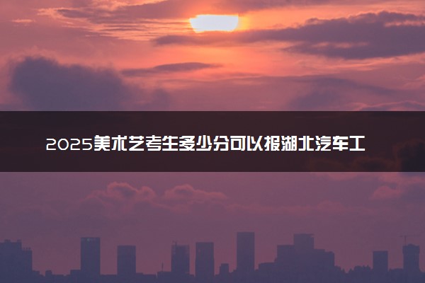 2025美术艺考生多少分可以报湖北汽车工业学院科技学院