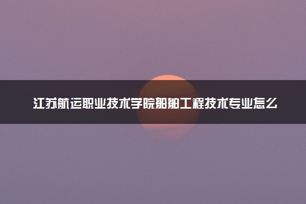 江苏航运职业技术学院船舶工程技术专业怎么样 录取分数线多少