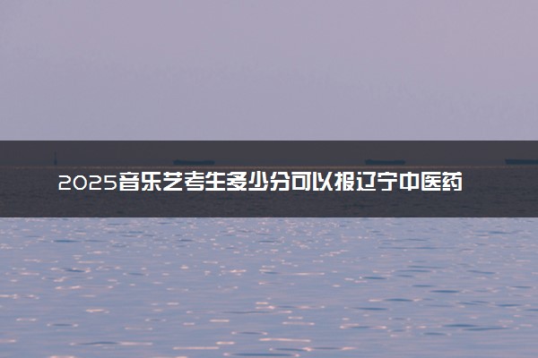 2025音乐艺考生多少分可以报辽宁中医药大学