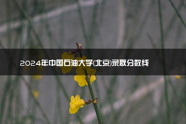 2024年中国石油大学(北京)录取分数线是多少 各省最低分数线及位次