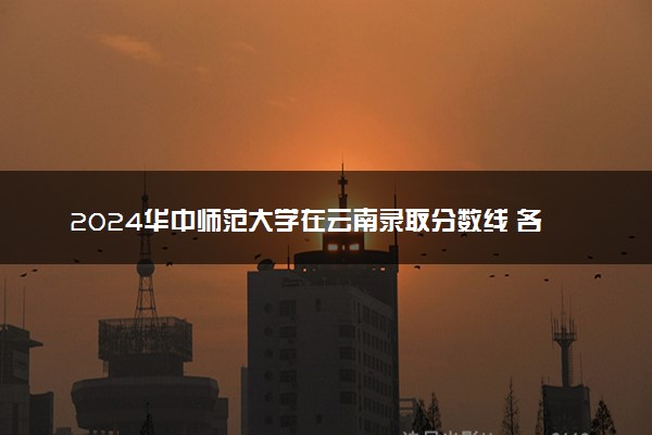 2024华中师范大学在云南录取分数线 各专业分数及位次