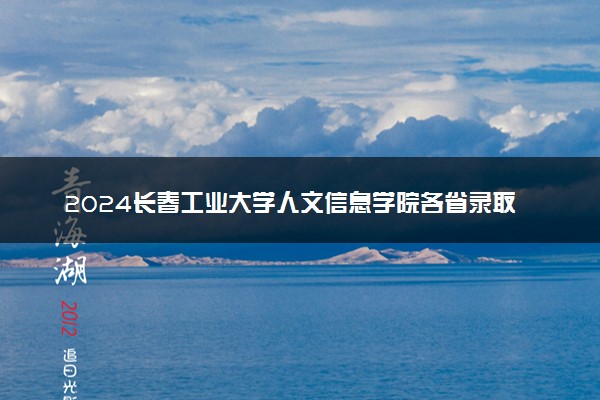 2024长春工业大学人文信息学院各省录取分数线是多少 最低分及位次