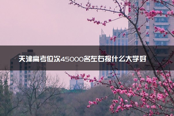 天津高考位次45000名左右报什么大学好（2025年参考）