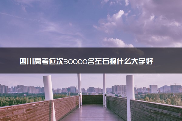 四川高考位次30000名左右报什么大学好（2025年参考）