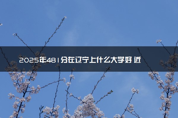 2025年481分在辽宁上什么大学好 近三年录取分数线是多少