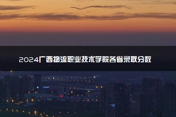 2024广西物流职业技术学院各省录取分数线是多少 最低分及位次