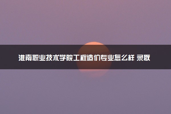 淮南职业技术学院工程造价专业怎么样 录取分数线多少