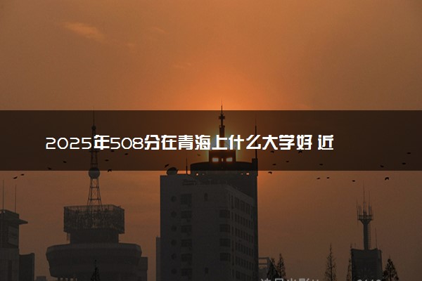 2025年508分在青海上什么大学好 近三年录取分数线是多少