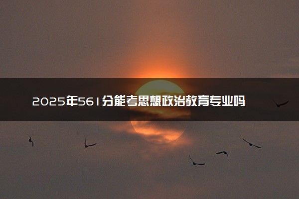 2025年561分能考思想政治教育专业吗 561分思想政治教育专业大学推荐