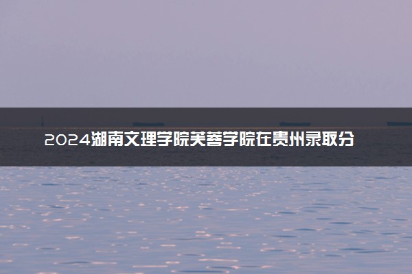 2024湖南文理学院芙蓉学院在贵州录取分数线 各专业分数及位次