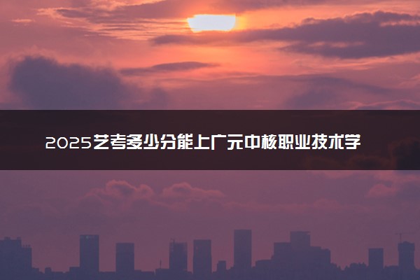 2025艺考多少分能上广元中核职业技术学院 最低分数线是多少