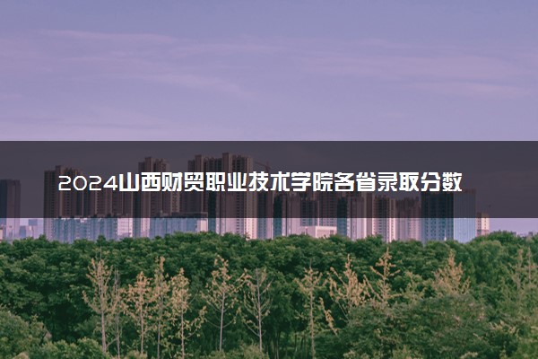 2024山西财贸职业技术学院各省录取分数线是多少 最低分及位次