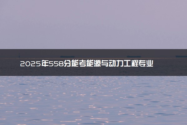 2025年558分能考能源与动力工程专业吗 558分能源与动力工程专业大学推荐