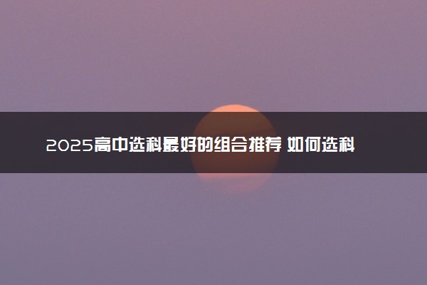 2025高中选科最好的组合推荐 如何选科比较好