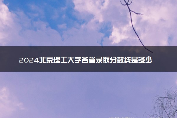 2024北京理工大学各省录取分数线是多少 最低分及位次