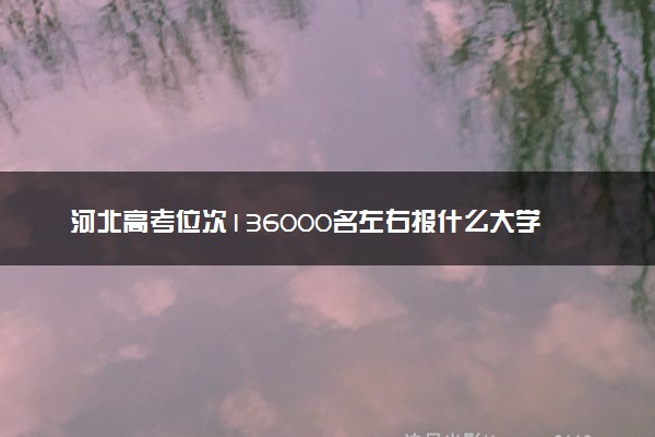 河北高考位次136000名左右报什么大学好（2025年参考）