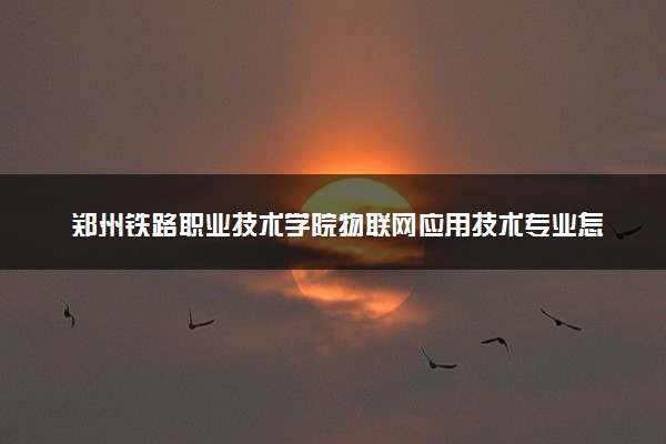 郑州铁路职业技术学院物联网应用技术专业怎么样 录取分数线多少