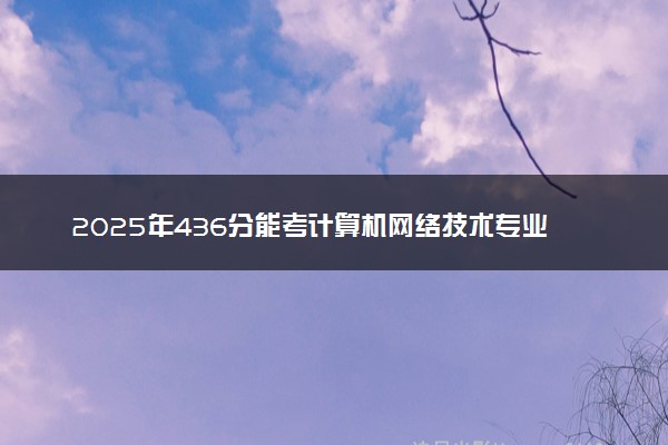 2025年436分能考计算机网络技术专业吗 436分计算机网络技术专业大学推荐