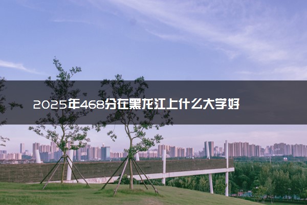 2025年468分在黑龙江上什么大学好 近三年录取分数线是多少