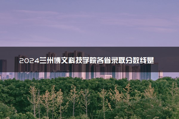 2024兰州博文科技学院各省录取分数线是多少 最低分及位次