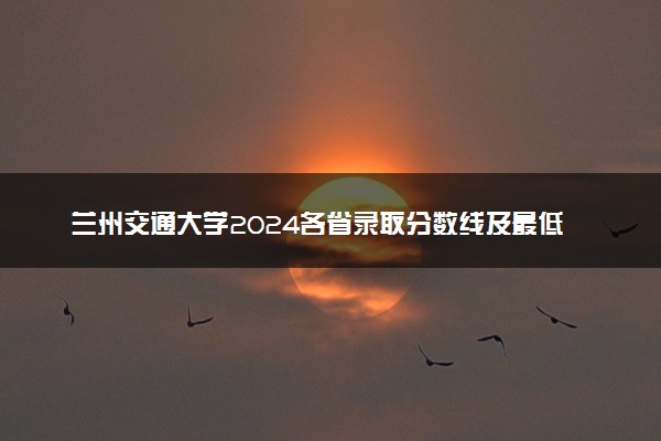 兰州交通大学2024各省录取分数线及最低位次是多少