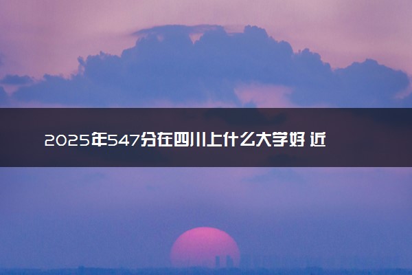 2025年547分在四川上什么大学好 近三年录取分数线是多少