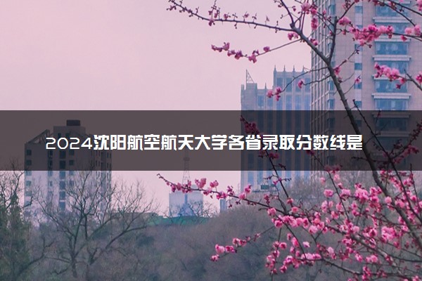 2024沈阳航空航天大学各省录取分数线是多少 最低分及位次