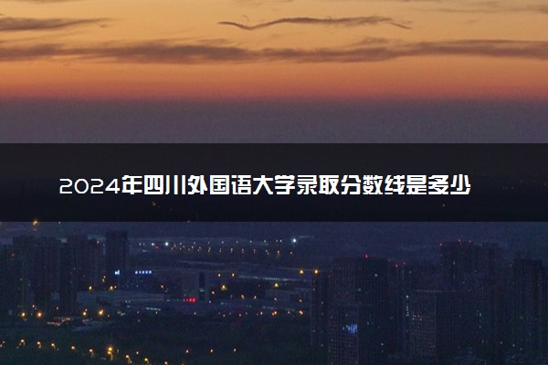 2024年四川外国语大学录取分数线是多少 各省最低分数线及位次