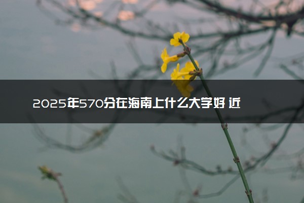 2025年570分在海南上什么大学好 近三年录取分数线是多少