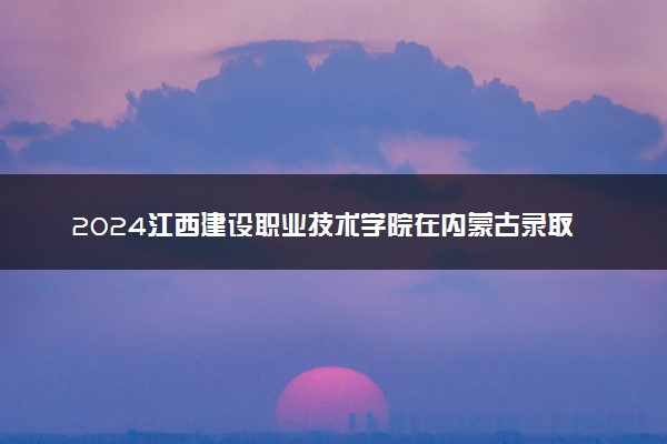 2024江西建设职业技术学院在内蒙古录取分数线 各专业分数及位次