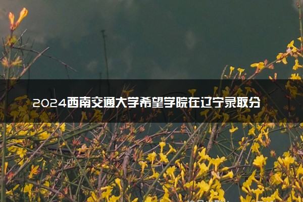 2024西南交通大学希望学院在辽宁录取分数线 各专业分数及位次