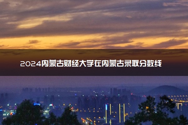 2024内蒙古财经大学在内蒙古录取分数线 各专业分数及位次