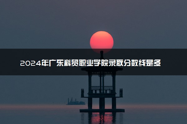 2024年广东科贸职业学院录取分数线是多少 各省最低分数线及位次