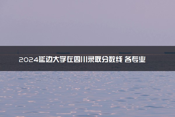 2024延边大学在四川录取分数线 各专业分数及位次