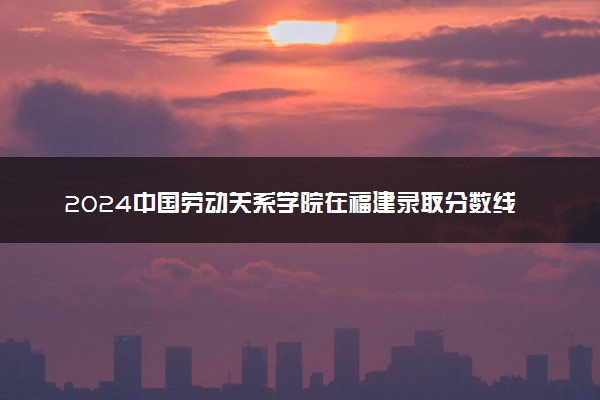 2024中国劳动关系学院在福建录取分数线 各专业分数及位次