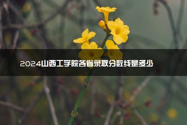 2024山西工学院各省录取分数线是多少 最低分及位次