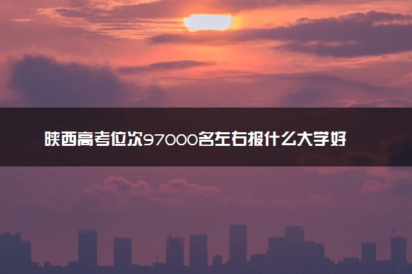 陕西高考位次97000名左右报什么大学好（2025年参考）