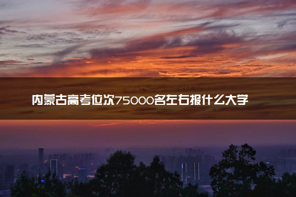 内蒙古高考位次75000名左右报什么大学好（2025年参考）